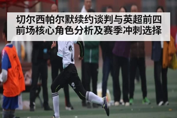 切尔西帕尔默续约谈判与英超前四前场核心角色分析及赛季冲刺选择